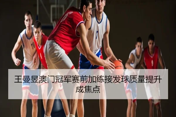 王曼昱澳门冠军赛前加练接发球质量提升成焦点